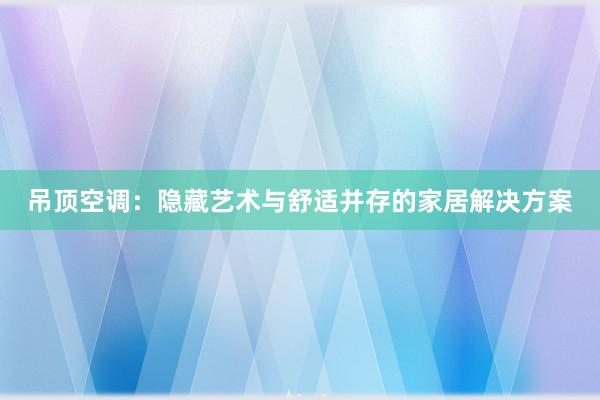 吊顶空调：隐藏艺术与舒适并存的家居解决方案