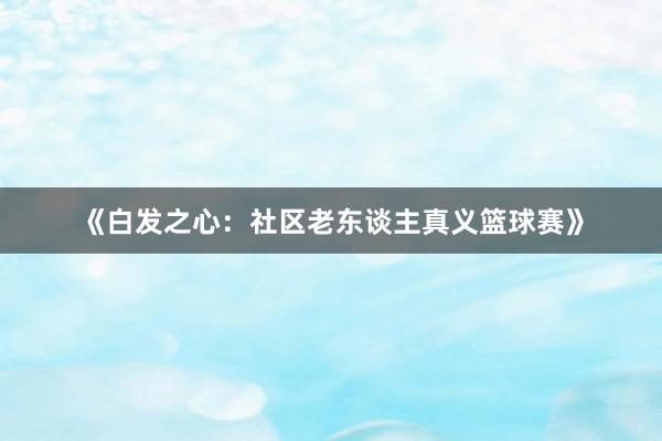 《白发之心：社区老东谈主真义篮球赛》